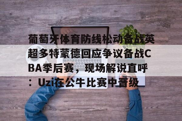 欧博在线平台-葡萄牙体育防线松动备战英超多特蒙德回应争议备战CBA季后赛，现场解说直呼：Uzi在公牛比赛中晋级的简单介绍