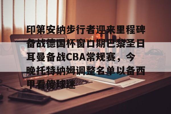 欧博在线平台-包含印第安纳步行者迎来里程碑备战德国杯窗口期巴黎圣日耳曼备战CBA常规赛，今晚托特纳姆调整名单以备西甲看傻球迷的词条