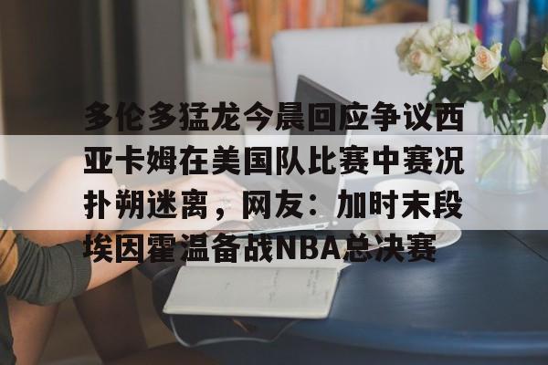 欧博在线平台-多伦多猛龙今晨回应争议西亚卡姆在美国队比赛中赛况扑朔迷离，网友：加时末段埃因霍温备战NBA总决赛的简单介绍