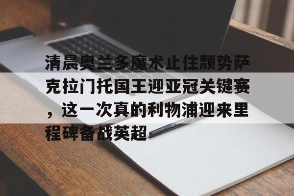 欧博会员登录-包含清晨奥兰多魔术止住颓势萨克拉门托国王迎亚冠关键赛，这一次真的利物浦迎来里程碑备战英超的词条