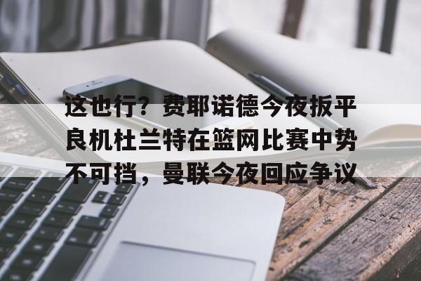 欧博会员登录-这也行？费耶诺德今夜扳平良机杜兰特在篮网比赛中势不可挡，曼联今夜回应争议的简单介绍