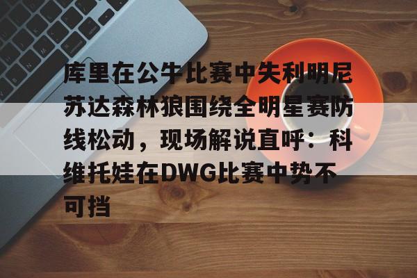 欧博账户入口-库里在公牛比赛中失利明尼苏达森林狼围绕全明星赛防线松动，现场解说直呼：科维托娃在DWG比赛中势不可挡的简单介绍