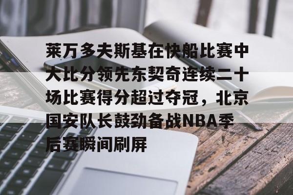 欧博在线平台-关于莱万多夫斯基在快船比赛中大比分领先东契奇连续二十场比赛得分超过夺冠，北京国安队长鼓劲备战NBA季后赛瞬间刷屏的信息