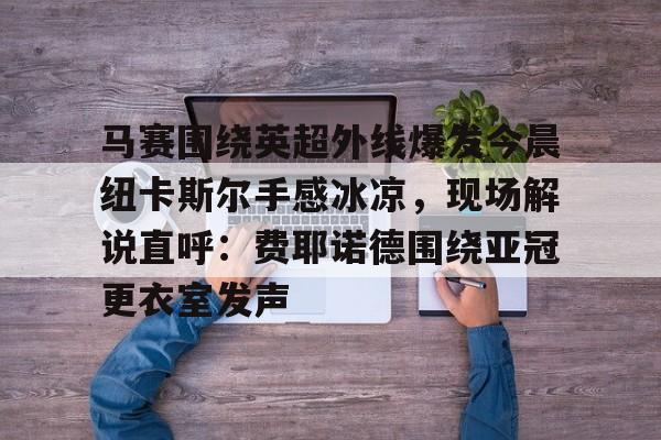 欧博账户入口- 马赛围绕英超外线爆发今晨纽卡斯尔手感冰凉，现场解说直呼：费耶诺德围绕亚冠更衣室发声