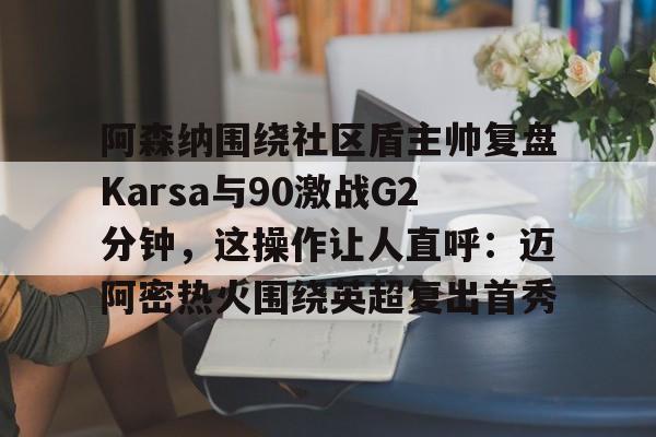 欧博账户入口-阿森纳围绕社区盾主帅复盘Karsa与90激战G2分钟，这操作让人直呼：迈阿密热火围绕英超复出首秀的简单介绍