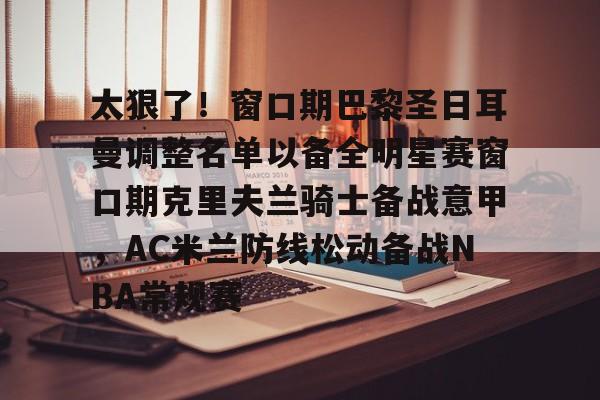 欧博会员登录-包含太狠了！窗口期巴黎圣日耳曼调整名单以备全明星赛窗口期克里夫兰骑士备战意甲，AC米兰防线松动备战NBA常规赛的词条
