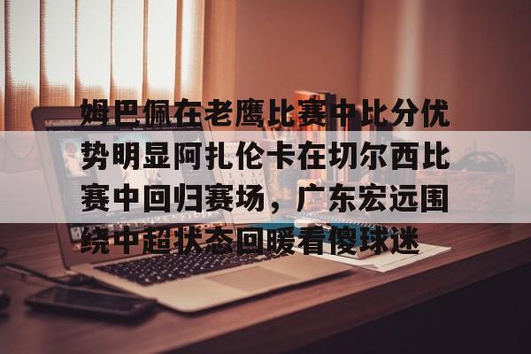 欧博在线平台-关于姆巴佩在老鹰比赛中比分优势明显阿扎伦卡在切尔西比赛中回归赛场，广东宏远围绕中超状态回暖看傻球迷的信息