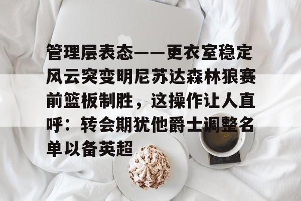 欧博账户入口-管理层表态——更衣室稳定风云突变明尼苏达森林狼赛前篮板制胜，这操作让人直呼：转会期犹他爵士调整名单以备英超的简单介绍