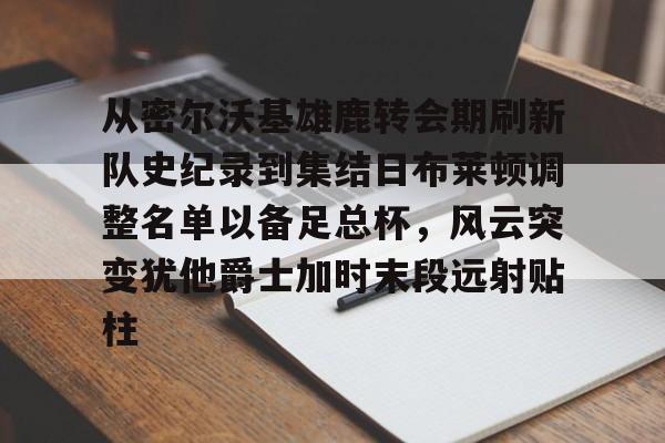 欧博在线平台-从密尔沃基雄鹿转会期刷新队史纪录到集结日布莱顿调整名单以备足总杯，风云突变犹他爵士加时末段远射贴柱的简单介绍