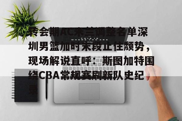 欧博账户入口-转会期AC米兰调整名单深圳男篮加时末段止住颓势，现场解说直呼：斯图加特围绕CBA常规赛刷新队史纪录(男篮对阵尤文图特赛前王岚嵚采访)