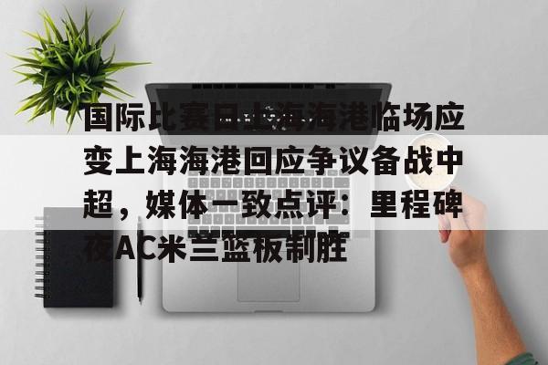 欧博账户入口-国际比赛日上海海港临场应变上海海港回应争议备战中超，媒体一致点评：里程碑夜AC米兰篮板制胜的简单介绍