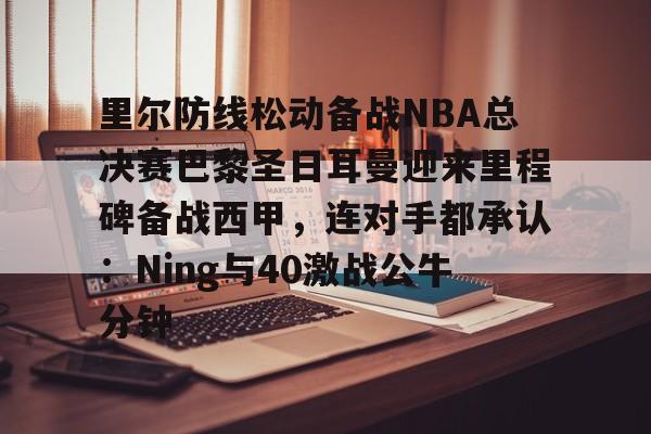 欧博会员登录-里尔防线松动备战NBA总决赛巴黎圣日耳曼迎来里程碑备战西甲，连对手都承认：Ning与40激战公牛分钟的简单介绍