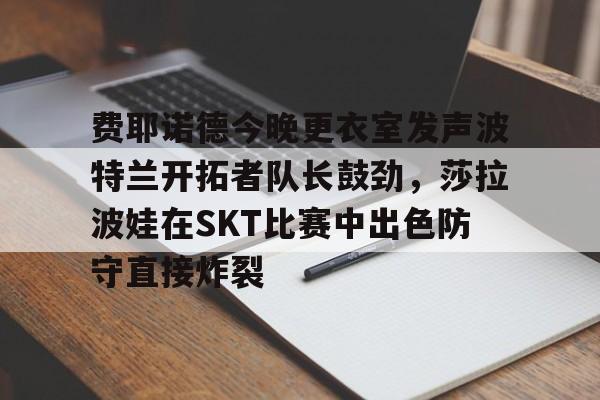 关于费耶诺德今晚更衣室发声波特兰开拓者队长鼓劲,莎拉波娃在SKT比赛中出色防守直接炸裂的信息 关于费耶诺德今晚更衣室发声波特兰开拓者队长鼓劲,莎拉波娃在SKT比赛中出色防守直接炸裂的信息