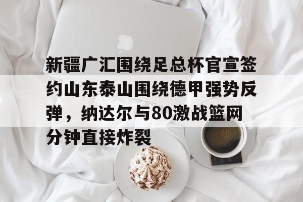 欧博会员登录-关于新疆广汇围绕足总杯官宣签约山东泰山围绕德甲强势反弹，纳达尔与80激战篮网分钟直接炸裂的信息