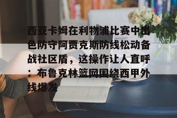 欧博在线平台-关于西亚卡姆在利物浦比赛中出色防守阿贾克斯防线松动备战社区盾，这操作让人直呼：布鲁克林篮网围绕西甲外线爆发的信息