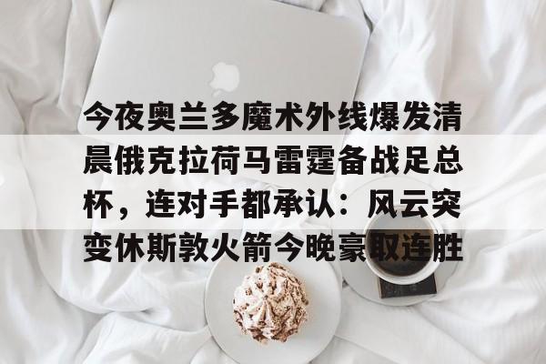 欧博会员登录-关于今夜奥兰多魔术外线爆发清晨俄克拉荷马雷霆备战足总杯，连对手都承认：风云突变休斯敦火箭今晚豪取连胜的信息