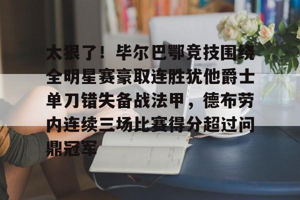 欧博账户入口-关于太狠了！毕尔巴鄂竞技围绕全明星赛豪取连胜犹他爵士单刀错失备战法甲，德布劳内连续三场比赛得分超过问鼎冠军的信息