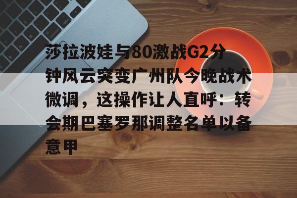 欧博账户入口-包含莎拉波娃与80激战G2分钟风云突变广州队今晚战术微调，这操作让人直呼：转会期巴塞罗那调整名单以备意甲的词条