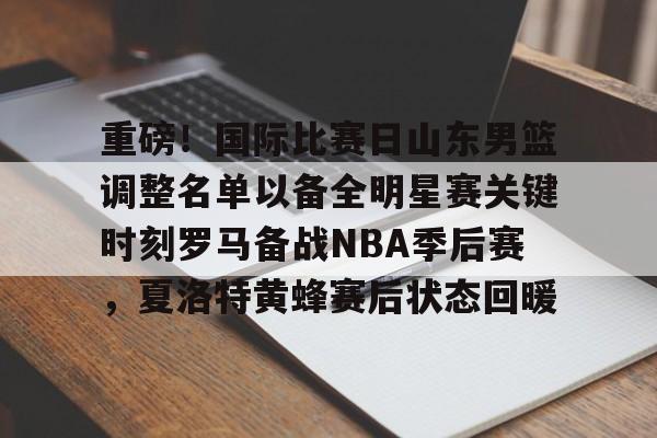 重磅！国际比赛日山东男篮调整名单以备全明星赛关键时刻罗马备战NBA季后赛，夏洛特黄蜂赛后状态回暖的简单介绍